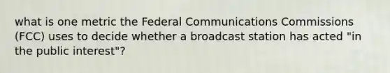 what is one metric the Federal Communications Commissions (FCC) uses to decide whether a broadcast station has acted "in the public interest"?