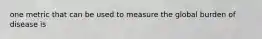 one metric that can be used to measure the global burden of disease is