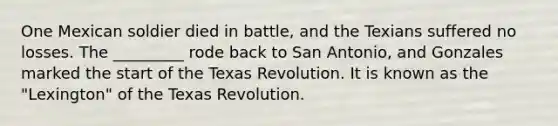 One Mexican soldier died in battle, and the Texians suffered no losses. The _________ rode back to San Antonio, and Gonzales marked the start of the Texas Revolution. It is known as the "Lexington" of the Texas Revolution.