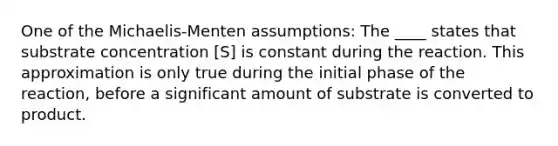 One of the Michaelis-Menten assumptions: The ____ states that substrate concentration [S] is constant during the reaction. This approximation is only true during the initial phase of the reaction, before a significant amount of substrate is converted to product.