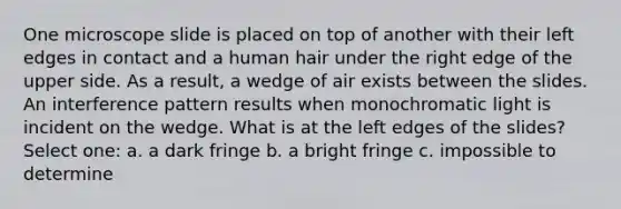 One microscope slide is placed on top of another with their left edges in contact and a human hair under the right edge of the upper side. As a result, a wedge of air exists between the slides. An interference pattern results when monochromatic light is incident on the wedge. What is at the left edges of the slides? Select one: a. a dark fringe b. a bright fringe c. impossible to determine