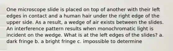 One microscope slide is placed on top of another with their left edges in contact and a human hair under the right edge of the upper side. As a result, a wedge of air exists between the slides. An interference pattern results when monochromatic light is incident on the wedge. What is at the left edges of the slides? a. dark fringe b. a bright fringe c. impossible to determine