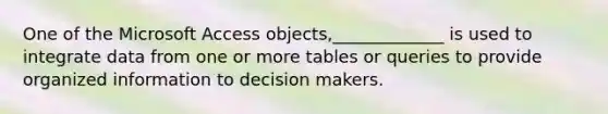 One of the Microsoft Access objects,_____________ is used to integrate data from one or more tables or queries to provide organized information to decision makers.