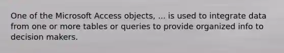 One of the Microsoft Access objects, ... is used to integrate data from one or more tables or queries to provide organized info to decision makers.