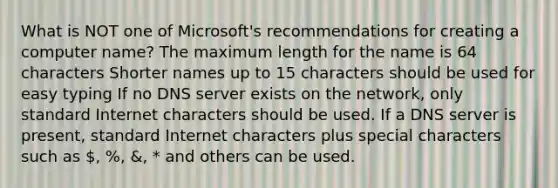 What is NOT one of Microsoft's recommendations for creating a computer name? The maximum length for the name is 64 characters Shorter names up to 15 characters should be used for easy typing If no DNS server exists on the network, only standard Internet characters should be used. If a DNS server is present, standard Internet characters plus special characters such as , %, &, * and others can be used.