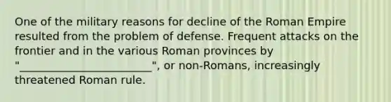 One of the military reasons for decline of the Roman Empire resulted from the problem of defense. Frequent attacks on the frontier and in the various Roman provinces by "________________________", or non-Romans, increasingly threatened Roman rule.