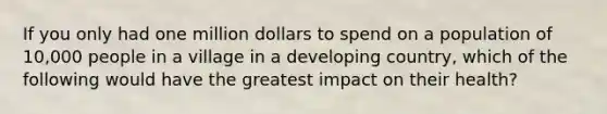 If you only had one million dollars to spend on a population of 10,000 people in a village in a developing country, which of the following would have the greatest impact on their health?