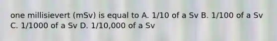 one millisievert (mSv) is equal to A. 1/10 of a Sv B. 1/100 of a Sv C. 1/1000 of a Sv D. 1/10,000 of a Sv