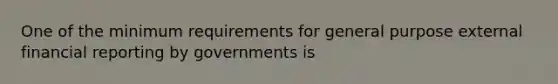 One of the minimum requirements for general purpose external financial reporting by governments is