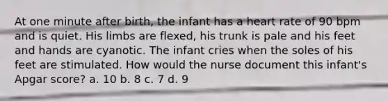 At one minute after birth, the infant has a heart rate of 90 bpm and is quiet. His limbs are flexed, his trunk is pale and his feet and hands are cyanotic. The infant cries when the soles of his feet are stimulated. How would the nurse document this infant's Apgar score? a. 10 b. 8 c. 7 d. 9