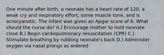 One minute after birth, a neonate has a heart rate of 120, a weak cry and respiratory effort, some muscle tone, and is acrocyanotic. The infant was given an Apgar score of 6. What should the nurse do? A.) Encourage mother to hold neonate close B.) Begin cardiopulmonary resuscitation (CPR) C.) Stimulate breathing by rubbing neonate's back D.) Administer oxygen via nasal prongs as ordered