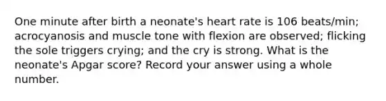 One minute after birth a neonate's heart rate is 106 beats/min; acrocyanosis and muscle tone with flexion are observed; flicking the sole triggers crying; and the cry is strong. What is the neonate's Apgar score? Record your answer using a whole number.