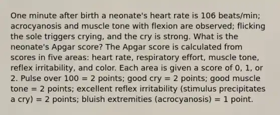 One minute after birth a neonate's heart rate is 106 beats/min; acrocyanosis and muscle tone with flexion are observed; flicking the sole triggers crying, and the cry is strong. What is the neonate's Apgar score? The Apgar score is calculated from scores in five areas: heart rate, respiratory effort, muscle tone, reflex irritability, and color. Each area is given a score of 0, 1, or 2. Pulse over 100 = 2 points; good cry = 2 points; good muscle tone = 2 points; excellent reflex irritability (stimulus precipitates a cry) = 2 points; bluish extremities (acrocyanosis) = 1 point.