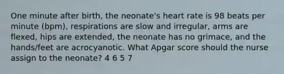 One minute after birth, the neonate's heart rate is 98 beats per minute (bpm), respirations are slow and irregular, arms are flexed, hips are extended, the neonate has no grimace, and the hands/feet are acrocyanotic. What Apgar score should the nurse assign to the neonate? 4 6 5 7