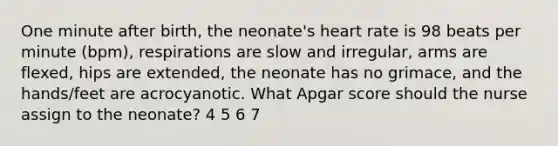 One minute after birth, the neonate's heart rate is 98 beats per minute (bpm), respirations are slow and irregular, arms are flexed, hips are extended, the neonate has no grimace, and the hands/feet are acrocyanotic. What Apgar score should the nurse assign to the neonate? 4 5 6 7