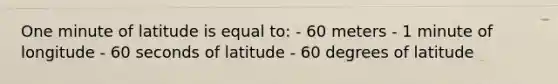 One minute of latitude is equal to: - 60 meters - 1 minute of longitude - 60 seconds of latitude - 60 degrees of latitude