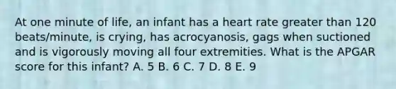 At one minute of life, an infant has a heart rate greater than 120 beats/minute, is crying, has acrocyanosis, gags when suctioned and is vigorously moving all four extremities. What is the APGAR score for this infant? A. 5 B. 6 C. 7 D. 8 E. 9