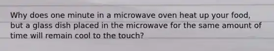 Why does one minute in a microwave oven heat up your food, but a glass dish placed in the microwave for the same amount of time will remain cool to the touch?