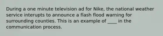 During a one minute television ad for Nike, the national weather service interupts to announce a flash flood warning for surrounding counties. This is an example of ____ in the communication process.