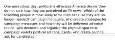 One miraculous day, politicians all across America decide they do not care how they are perceived on TV news. Which of the following people is most likely to be fired because they are no longer needed? campaign managers, who create strategies for campaign messages and how they will be delivered advance teams, who decorate and organize the physical spaces at campaign events political ad consultants, who create political ads for candidates