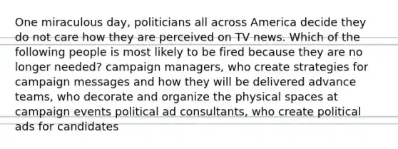 One miraculous day, politicians all across America decide they do not care how they are perceived on TV news. Which of the following people is most likely to be fired because they are no longer needed? campaign managers, who create strategies for campaign messages and how they will be delivered advance teams, who decorate and organize the physical spaces at campaign events political ad consultants, who create political ads for candidates