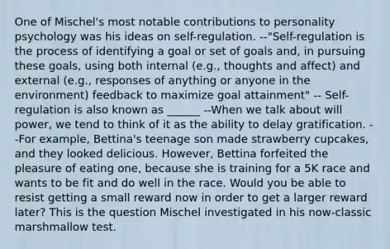 One of Mischel's most notable contributions to personality psychology was his ideas on self-regulation. --"Self-regulation is the process of identifying a goal or set of goals and, in pursuing these goals, using both internal (e.g., thoughts and affect) and external (e.g., responses of anything or anyone in the environment) feedback to maximize goal attainment" -- Self-regulation is also known as ______ --When we talk about will power, we tend to think of it as the ability to delay gratification. --For example, Bettina's teenage son made strawberry cupcakes, and they looked delicious. However, Bettina forfeited the pleasure of eating one, because she is training for a 5K race and wants to be fit and do well in the race. Would you be able to resist getting a small reward now in order to get a larger reward later? This is the question Mischel investigated in his now-classic marshmallow test.