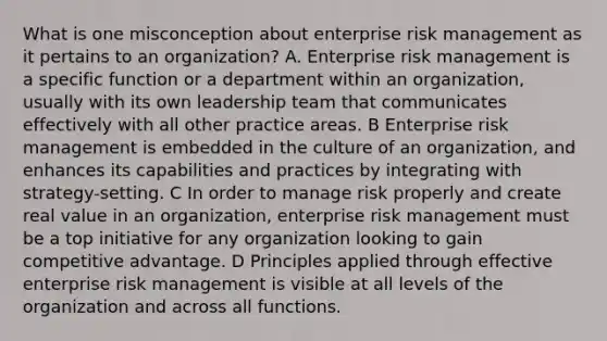 What is one misconception about enterprise risk management as it pertains to an organization? A. Enterprise risk management is a specific function or a department within an organization, usually with its own leadership team that communicates effectively with all other practice areas. B Enterprise risk management is embedded in the culture of an organization, and enhances its capabilities and practices by integrating with strategy-setting. C In order to manage risk properly and create real value in an organization, enterprise risk management must be a top initiative for any organization looking to gain competitive advantage. D Principles applied through effective enterprise risk management is visible at all levels of the organization and across all functions.