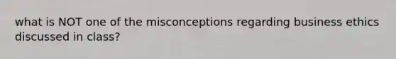 what is NOT one of the misconceptions regarding business ethics discussed in class?