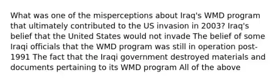 What was one of the misperceptions about Iraq's WMD program that ultimately contributed to the US invasion in 2003? Iraq's belief that the United States would not invade The belief of some Iraqi officials that the WMD program was still in operation post-1991 The fact that the Iraqi government destroyed materials and documents pertaining to its WMD program All of the above