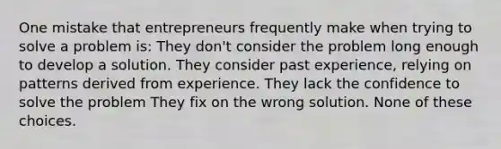 ​One mistake that entrepreneurs frequently make when trying to solve a problem is: ​They don't consider the problem long enough to develop a solution. ​They consider past experience, relying on patterns derived from experience. ​They lack the confidence to solve the problem ​They fix on the wrong solution. ​None of these choices.