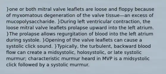 }one or both mitral valve leaflets are loose and floppy because of myxomatous degeneration of the valve tissue—an excess of mucopolysaccharide. }During left ventricular contraction, the loose mitral valve leaflets prolapse upward into the left atrium. }The prolapse allows regurgitation of blood into the left atrium during systole. }Opening of the valve leaflets can cause a systolic click sound. }Typically, the turbulent, backward blood flow can create a midsystolic, holosystolic, or late systolic murmur; characteristic murmur heard in MVP is a midsystolic click followed by a systolic murmur.