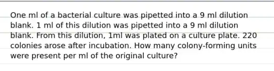 One ml of a bacterial culture was pipetted into a 9 ml dilution blank. 1 ml of this dilution was pipetted into a 9 ml dilution blank. From this dilution, 1ml was plated on a culture plate. 220 colonies arose after incubation. How many colony-forming units were present per ml of the original culture?