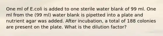 One ml of E.coli is added to one sterile water blank of 99 ml. One ml from the (99 ml) water blank is pipetted into a plate and nutrient agar was added. After incubation, a total of 188 colonies are present on the plate. What is the dilution factor?