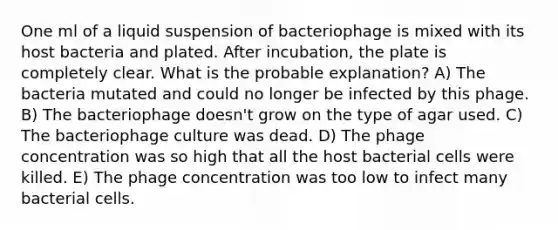 One ml of a liquid suspension of bacteriophage is mixed with its host bacteria and plated. After incubation, the plate is completely clear. What is the probable explanation? A) The bacteria mutated and could no longer be infected by this phage. B) The bacteriophage doesn't grow on the type of agar used. C) The bacteriophage culture was dead. D) The phage concentration was so high that all the host bacterial cells were killed. E) The phage concentration was too low to infect many bacterial cells.