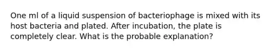 One ml of a liquid suspension of bacteriophage is mixed with its host bacteria and plated. After incubation, the plate is completely clear. What is the probable explanation?