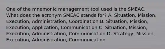 One of the mnemonic management tool used is the SMEAC. What does the acronym SMEAC stands for? A. Situation, Mission, Execution, Administration, Coordination B. Situation, Mission, Execution, Application, Communication C. Situation, Mission, Execution, Administration, Communication D. Strategy, Mission, Execution, Administration, Communication