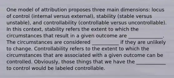 One model of attribution proposes three main dimensions: locus of control (internal versus external), stability (stable versus unstable), and controllability (controllable versus uncontrollable). In this context, stability refers the extent to which the circumstances that result in a given outcome are ______________. The circumstances are considered ___________ if they are unlikely to change. Controllability refers to the extent to which the circumstances that are associated with a given outcome can be controlled. Obviously, those things that we have the ____________ to control would be labeled controllable.