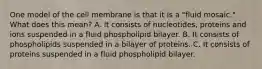 One model of the cell membrane is that it is a "fluid mosaic." What does this mean? A. It consists of nucleotides, proteins and ions suspended in a fluid phospholipid bilayer. B. It consists of phospholipids suspended in a bilayer of proteins. C. It consists of proteins suspended in a fluid phospholipid bilayer.