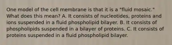 One model of the cell membrane is that it is a "fluid mosaic." What does this mean? A. It consists of nucleotides, proteins and ions suspended in a fluid phospholipid bilayer. B. It consists of phospholipids suspended in a bilayer of proteins. C. It consists of proteins suspended in a fluid phospholipid bilayer.