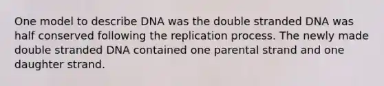 One model to describe DNA was the double stranded DNA was half conserved following the replication process. The newly made double stranded DNA contained one parental strand and one daughter strand.