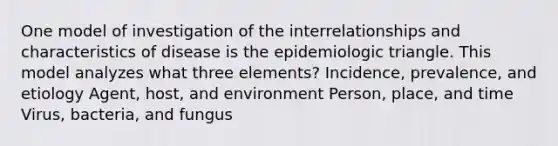 One model of investigation of the interrelationships and characteristics of disease is the epidemiologic triangle. This model analyzes what three elements? Incidence, prevalence, and etiology Agent, host, and environment Person, place, and time Virus, bacteria, and fungus