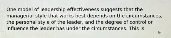 One model of leadership effectiveness suggests that the managerial style that works best depends on the circumstances, the personal style of the leader, and the degree of control or influence the leader has under the circumstances. This is