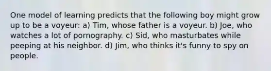 One model of learning predicts that the following boy might grow up to be a voyeur: a) Tim, whose father is a voyeur. ​b) Joe, who watches a lot of pornography. ​c) Sid, who masturbates while peeping at his neighbor. ​d) Jim, who thinks it's funny to spy on people.