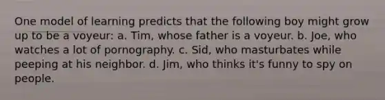 One model of learning predicts that the following boy might grow up to be a voyeur: a. Tim, whose father is a voyeur. b. Joe, who watches a lot of pornography. c. Sid, who masturbates while peeping at his neighbor. d. Jim, who thinks it's funny to spy on people.