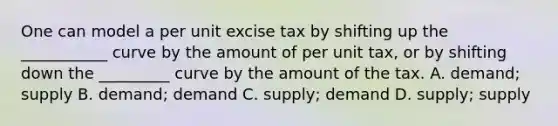 One can model a per unit excise tax by shifting up the ___________ curve by the amount of per unit tax, or by shifting down the _________ curve by the amount of the tax. A. demand; supply B. demand; demand C. supply; demand D. supply; supply