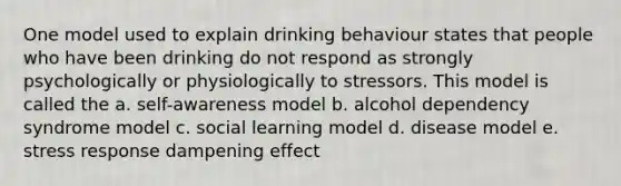 One model used to explain drinking behaviour states that people who have been drinking do not respond as strongly psychologically or physiologically to stressors. This model is called the a. self-awareness model b. alcohol dependency syndrome model c. social learning model d. disease model e. stress response dampening effect