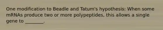 One modification to Beadle and Tatum's hypothesis: When some mRNAs produce two or more polypeptides, this allows a single gene to ________.