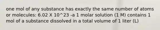 one mol of any substance has exactly the same number of atoms or molecules: 6.02 X 10^23 -a 1 molar solution (1 M) contains 1 mol of a substance dissolved in a total volume of 1 liter (L)