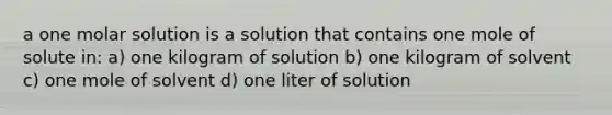 a one molar solution is a solution that contains one mole of solute in: a) one kilogram of solution b) one kilogram of solvent c) one mole of solvent d) one liter of solution