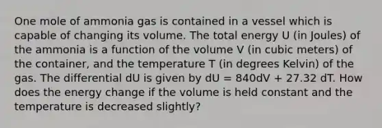 One mole of ammonia gas is contained in a vessel which is capable of changing its volume. The total energy U (in Joules) of the ammonia is a function of the volume V (in cubic meters) of the container, and the temperature T (in degrees Kelvin) of the gas. The differential dU is given by dU = 840dV + 27.32 dT. How does the energy change if the volume is held constant and the temperature is decreased slightly?